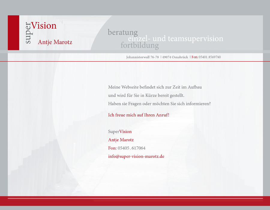 SuperVision Antje Marotz, beratung, einzel- und teamsupervision, fortbildung. Meine Webseite befindet sich zur Zeit im Aufbau und wird f&uuml;r Sie in K&uuml;rze bereit gestellt. Haben sie Fragen oder m&ouml;chten Sie sich informieren? Ich freue mich auf Ihren Anruf! Antje Marotz Johannistorwall 76-78 | 49074 Osnabr&uuml;ck | Fon: 054 05 . 61 70 64, info@super-vision-marotz.de